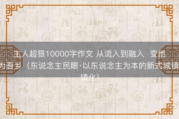 主人超狠10000字作文 从流入到融入  变他乡为吾乡（东说念主民眼·以东说念主为本的新式城镇化）