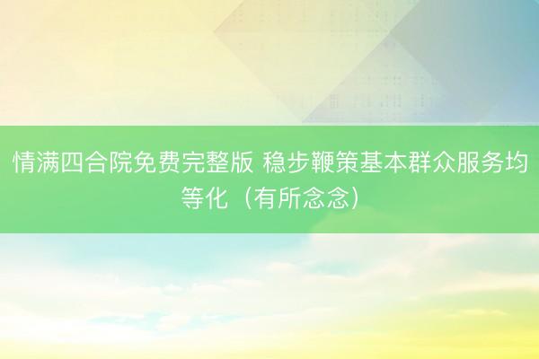 情满四合院免费完整版 稳步鞭策基本群众服务均等化（有所念念）