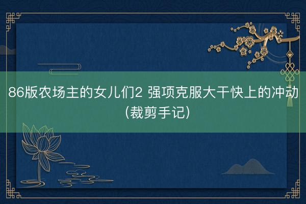 86版农场主的女儿们2 强项克服大干快上的冲动（裁剪手记）
