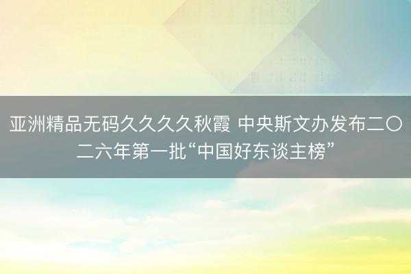 亚洲精品无码久久久久秋霞 中央斯文办发布二〇二六年第一批“中国好东谈主榜”