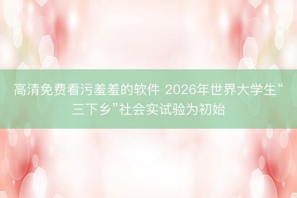 高清免费看污羞羞的软件 2026年世界大学生“三下乡”社会实试验为初始