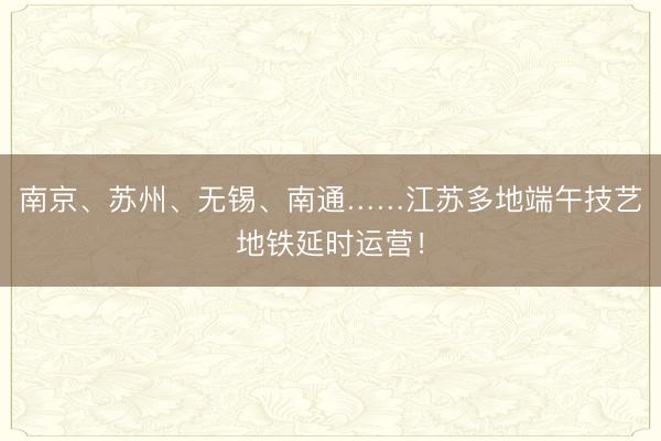 南京、苏州、无锡、南通……江苏多地端午技艺地铁延时运营!