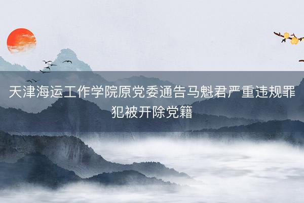 天津海运工作学院原党委通告马魁君严重违规罪犯被开除党籍