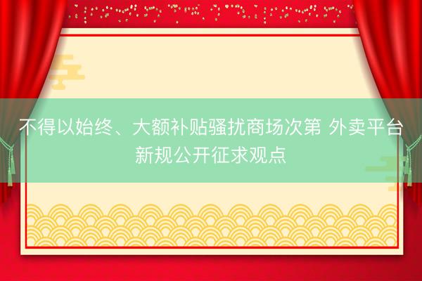 不得以始终、大额补贴骚扰商场次第 外卖平台新规公开征求观点