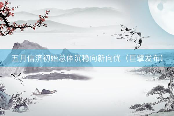 五月信济初始总体沉稳向新向优（巨擘发布）