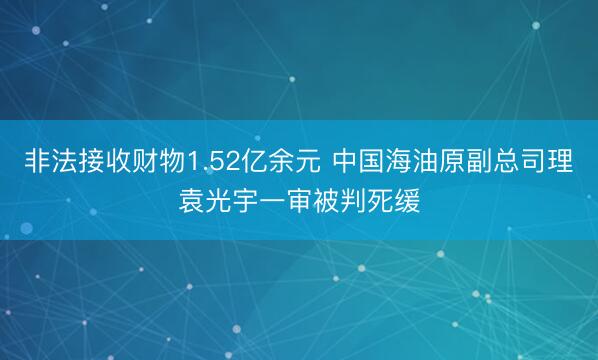 非法接收财物1.52亿余元 中国海油原副总司理袁光宇一审被判死缓