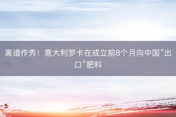 离谱作秀！意大利罗卡在成立前8个月向中国“出口”肥料