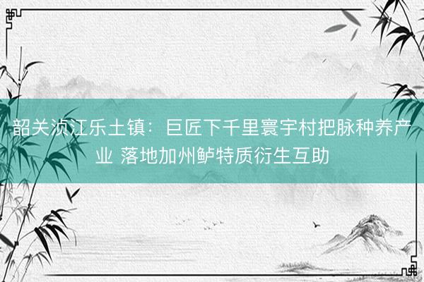 韶关浈江乐土镇：巨匠下千里寰宇村把脉种养产业 落地加州鲈特质衍生互助