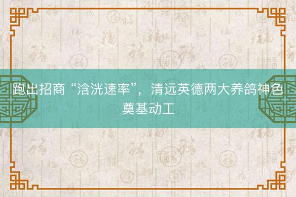 跑出招商 “浛洸速率”，清远英德两大养鸽神色奠基动工