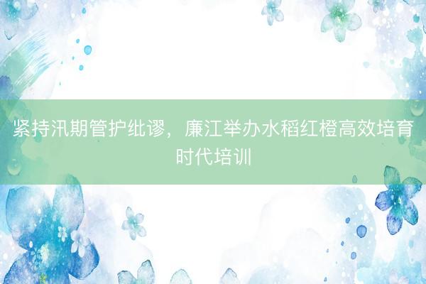 紧持汛期管护纰谬，廉江举办水稻红橙高效培育时代培训