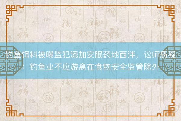 钓鱼饵料被曝监犯添加安眠药地西泮，讼师质疑：钓鱼业不应游离在食物安全监管除外