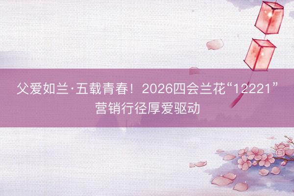 父爱如兰·五载青春！2026四会兰花“12221”营销行径厚爱驱动