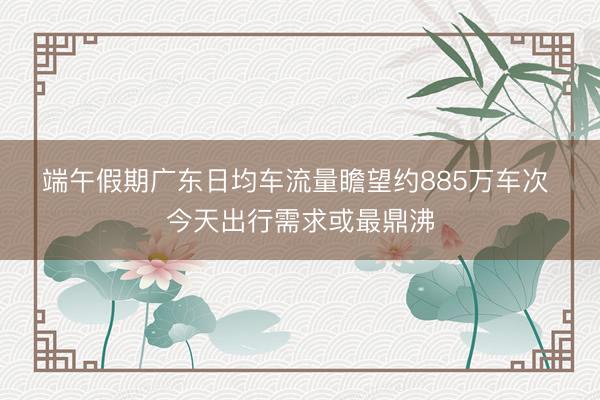 端午假期广东日均车流量瞻望约885万车次 今天出行需求或最鼎沸