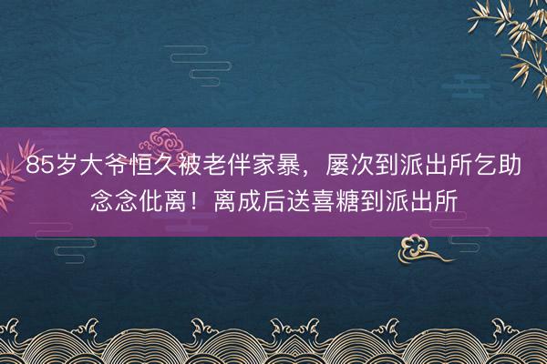85岁大爷恒久被老伴家暴，屡次到派出所乞助念念仳离！离成后送喜糖到派出所