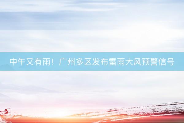 中午又有雨!广州多区发布雷雨大风预警信号