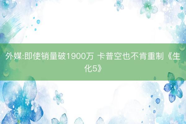 外媒:即使销量破1900万 卡普空也不肯重制《生化5》