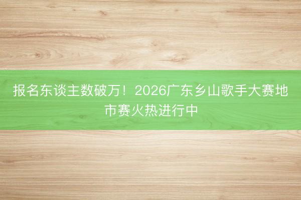 报名东谈主数破万！2026广东乡山歌手大赛地市赛火热进行中