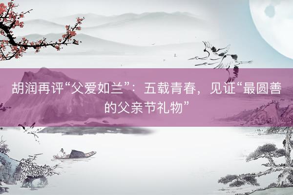 胡润再评“父爱如兰”：五载青春，见证“最圆善的父亲节礼物”
