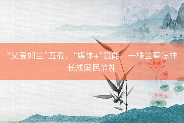 “父爱如兰”五载，“媒体+”赋能：一株兰草怎样长成国民节礼
