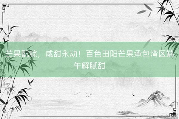 芒果配粽，咸甜永动！百色田阳芒果承包湾区端午解腻甜