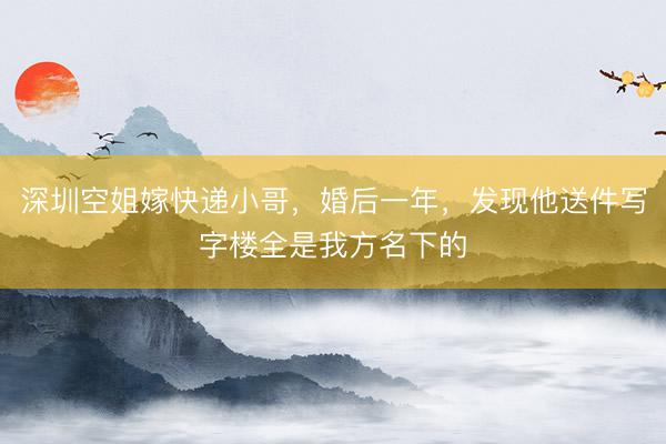 深圳空姐嫁快递小哥，婚后一年，发现他送件写字楼全是我方名下的