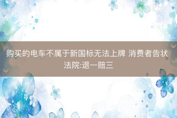购买的电车不属于新国标无法上牌 消费者告状 法院:退一赔三